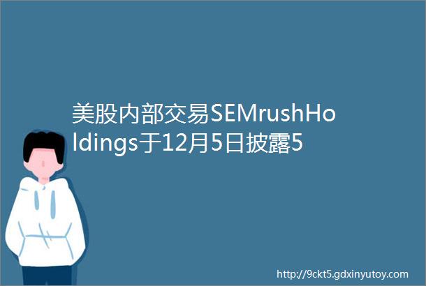 美股内部交易SEMrushHoldings于12月5日披露5笔公司内